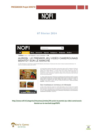 PRESSBOOK Projet KIRO’O
40
07 Février 2014
http://www.nofi.fr/categories/4-business/articles/44-aurion-le-premier-jeu-video-camerounais-
bientot-sur-le-marche#.UycgrPl5PfJ
 