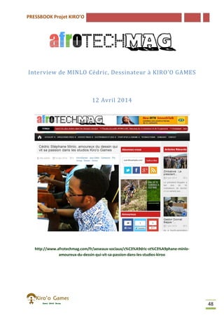 PRESSBOOK Projet KIRO’O
48
Interview de MINLO Cédric, Dessinateur à KIRO’O GAMES
12 Avril 2014
http://www.afrotechmag.com/fr/aeseaux-sociaux/c%C3%A9dric-st%C3%A9phane-minlo-
amoureux-du-dessin-qui-vit-sa-passion-dans-les-studios-kiroo
 