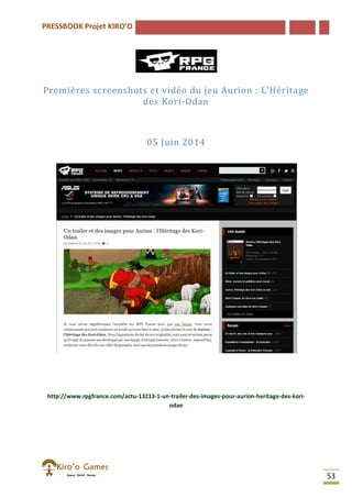 PRESSBOOK Projet KIRO’O
53
Premières screenshots et vidéo du jeu Aurion : L’Héritage
des Kori-Odan
05 Juin 2014
http://www.rpgfrance.com/actu-13213-1-un-trailer-des-images-pour-aurion-heritage-des-kori-
odan
 