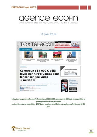 PRESSBOOK Projet KIRO’O
56
17 Juin 2014
http://www.agenceecofin.com/informatique/1706-20863-cameroun-84-000-deja-leves-par-kiro-o-
games-pour-lancer-son-jeu-video-
aurion?utm_source=newsletter_1487&utm_medium=email&utm_campaign=ecofin-finance-18-06-
2014
 