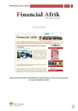 PRESSBOOK Projet KIRO’O
57
19 Juin 2014
http://www.financialafrik.com/2014/06/19/kiroo-games-premier-jeu-video-camerounais-finance-
par-equity-funding/#more-18525
 