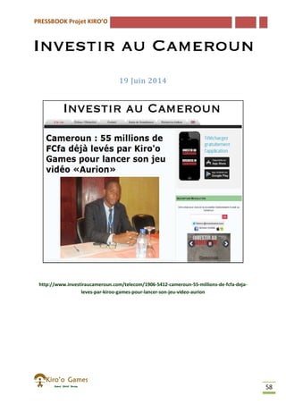 PRESSBOOK Projet KIRO’O
58
19 Juin 2014
http://www.investiraucameroun.com/telecom/1906-5412-cameroun-55-millions-de-fcfa-deja-
leves-par-kiroo-games-pour-lancer-son-jeu-video-aurion
 