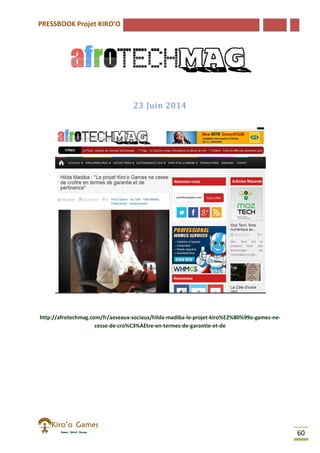 PRESSBOOK Projet KIRO’O
60
23 Juin 2014
http://afrotechmag.com/fr/aeseaux-sociaux/hilda-madiba-le-projet-kiro%E2%80%99o-games-ne-
cesse-de-cro%C3%AEtre-en-termes-de-garantie-et-de
 