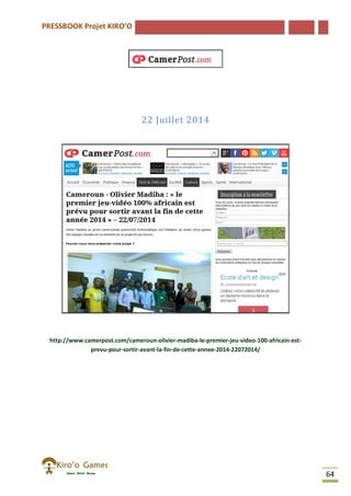 PRESSBOOK Projet KIRO’O
64
22 Juillet 2014
http://www.camerpost.com/cameroun-olivier-madiba-le-premier-jeu-video-100-africain-est-
prevu-pour-sortir-avant-la-fin-de-cette-annee-2014-22072014/
 