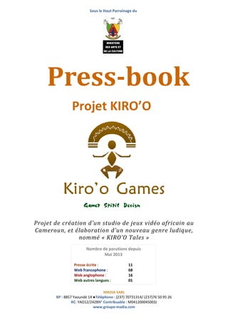Sous le Haut Parrainage du
MADIA SARL
BP : 8857 Yaoundé 14 ●Téléphone : (237) 70731314/ (237)76 50 95 26
RC: YAO12/242BN° Contribuable : M041200045003J
www.groupe-madia.com
Projet de création d’un studio de jeux vidéo africain au
Cameroun, et élaboration d’un nouveau genre ludique,
nommé « KIRO’O Tales »
Press-book
Projet KIRO’O
Nombre de parutions depuis
Mai 2013
Presse écrite : 11
Web francophone : 68
Web anglophone : 16
Web autres langues : 01
Autres : 4
 