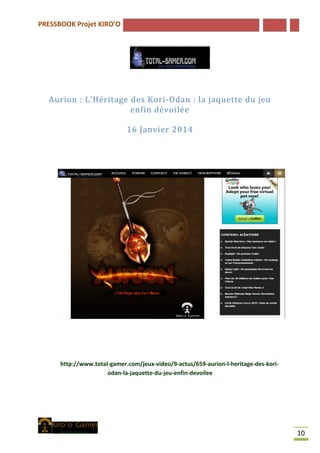 PRESSBOOK Projet KIRO’O
10
Aurion : L’Héritage des Kori-Odan : la jaquette du jeu
enfin dévoilée
16 Janvier 2014
http://www.total-gamer.com/jeux-video/9-actus/659-aurion-l-heritage-des-kori-
odan-la-jaquette-du-jeu-enfin-devoilee
 