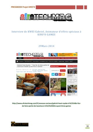 PRESSBOOK Projet KIRO’O
18
Interview de KWEI Gabriel, Animateur d’effets spéciaux à
KIRO’O GAMES
29Mars 2014
http://www.afrotechmag.com/fr/aeseaux-sociaux/gabriel-kwei-nyobe-tr%C3%A8s-fier-
de-faire-partie-de-laventure-in%C3%A9dite-quest-kiroo-games
 