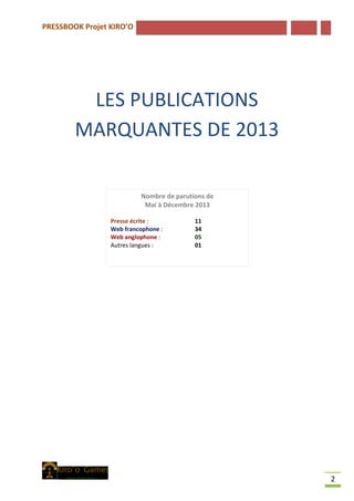 PRESSBOOK Projet KIRO’O
2
LES PUBLICATIONS
MARQUANTES DE 2013
Nombre de parutions de
Mai à Décembre 2013
Presse écrite : 11
Web francophone : 34
Web anglophone : 05
Autres langues : 01
 