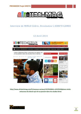 PRESSBOOK Projet KIRO’O
21
Interview de MINLO Cédric, Dessinateur à KIRO’O GAMES
12 Avril 2014
http://www.afrotechmag.com/fr/aeseaux-sociaux/c%C3%A9dric-st%C3%A9phane-minlo-
amoureux-du-dessin-qui-vit-sa-passion-dans-les-studios-kiroo
 