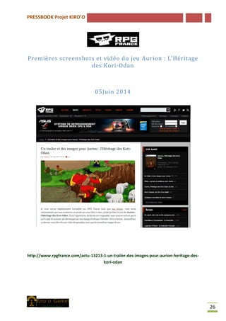 PRESSBOOK Projet KIRO’O
26
Premières screenshots et vidéo du jeu Aurion : L’Héritage
des Kori-Odan
05Juin 2014
http://www.rpgfrance.com/actu-13213-1-un-trailer-des-images-pour-aurion-heritage-des-
kori-odan
 