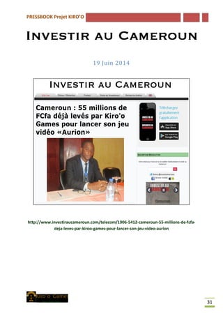 PRESSBOOK Projet KIRO’O
31
19 Juin 2014
http://www.investiraucameroun.com/telecom/1906-5412-cameroun-55-millions-de-fcfa-
deja-leves-par-kiroo-games-pour-lancer-son-jeu-video-aurion
 