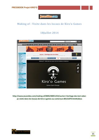 PRESSBOOK Projet KIRO’O
35
Making of : Visite dans les locaux de Kiro’o Games
18Juillet 2014
http://www.jeuxvideo.com/making-of/0005/00051254/aurion-l-heritage-des-kori-odan-
pc-visite-dans-les-locaux-de-kiro-o-games-au-cameroun-00121879.htm#videos
 