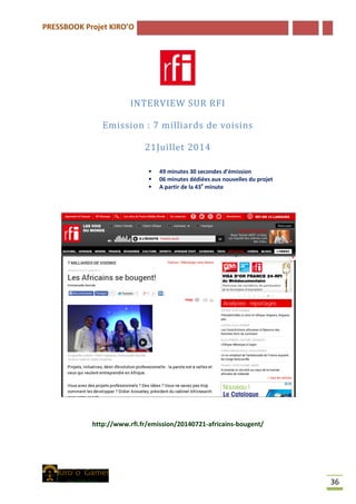 PRESSBOOK Projet KIRO’O
36
INTERVIEW SUR RFI
Emission : 7 milliards de voisins
21Juillet 2014
 49 minutes 30 secondes d’émission
 06 minutes dédiées aux nouvelles du projet
 A partir de la 43e
minute
http://www.rfi.fr/emission/20140721-africains-bougent/
 