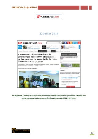 PRESSBOOK Projet KIRO’O
37
22 Juillet 2014
http://www.camerpost.com/cameroun-olivier-madiba-le-premier-jeu-video-100-africain-
est-prevu-pour-sortir-avant-la-fin-de-cette-annee-2014-22072014/
 
