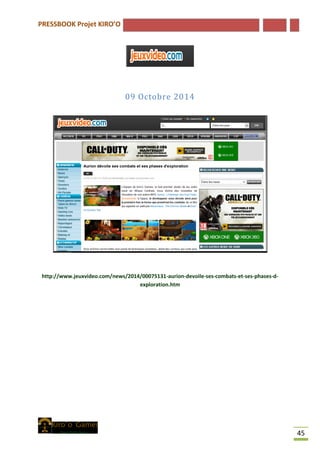 PRESSBOOK Projet KIRO’O
45
09 Octobre 2014
http://www.jeuxvideo.com/news/2014/00075131-aurion-devoile-ses-combats-et-ses-phases-d-
exploration.htm
 
