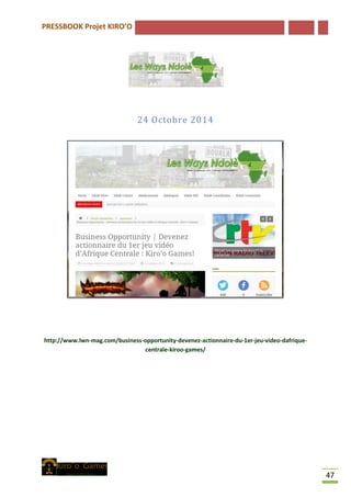 PRESSBOOK Projet KIRO’O
47
24 Octobre 2014
http://www.lwn-mag.com/business-opportunity-devenez-actionnaire-du-1er-jeu-video-dafrique-
centrale-kiroo-games/
 
