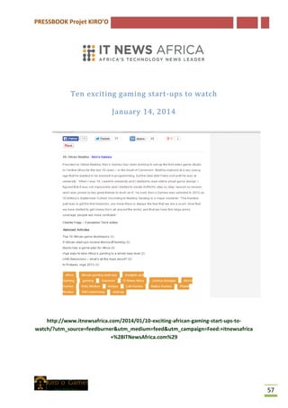 PRESSBOOK Projet KIRO’O
57
Ten exciting gaming start-ups to watch
January 14, 2014
http://www.itnewsafrica.com/2014/01/10-exciting-african-gaming-start-ups-to-
watch/?utm_source=feedburner&utm_medium=feed&utm_campaign=Feed:+itnewsafrica
+%28ITNewsAfrica.com%29
 