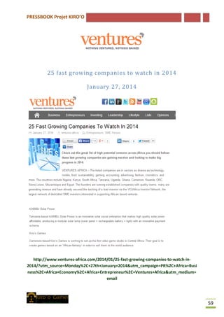 PRESSBOOK Projet KIRO’O
59
25 fast growing companies to watch in 2014
January 27, 2014
http://www.ventures-africa.com/2014/01/25-fast-growing-companies-to-watch-in-
2014/?utm_source=Monday%2C+27th+January+2014&utm_campaign=PR%2C+Africa+Busi
ness%2C+Africa+Economy%2C+Africa+Entrepreneur%2C+Ventures+Africa&utm_medium=
email
 
