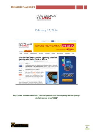 PRESSBOOK Projet KIRO’O
61
February 17, 2014
http://www.howwemadeitinafrica.com/entrepreneur-talks-about-opening-the-first-gaming-
studio-in-central-africa/35531/
 