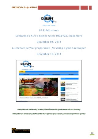 PRESSBOOK Projet KIRO’O
73
02 Publications
Cameroon's Kiro'o Games raises US$142K, seeks more
December 04, 2014
Literature perfect preparation for being a game developer
December 10, 2014
http://disrupt-africa.com/2014/12/cameroons-kiroo-games-raises-us142k-seeking/
http://disrupt-africa.com/2014/12/literature-perfect-preparation-game-developer-kiroo-games/
 