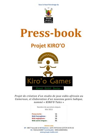 Sous le Haut Parrainage du
MADIA SARL
BP : 8857 Yaoundé 14 ●Téléphone : (237) 70731314/ (237)76 50 95 26
RC: YAO12/242BN° Contribuable : M041200045003J
www.groupe-madia.com
Projet de création d’un studio de jeux vidéo africain au
Cameroun, et élaboration d’un nouveau genre ludique,
nommé « KIRO’O Tales »
Press-book
Projet KIRO’O
Nombre de parutions depuis
Mai 2013
Presse écrite : 11
Web francophone : 79
Web anglophone : 25
Web autres langues : 01
Autres : 4
 