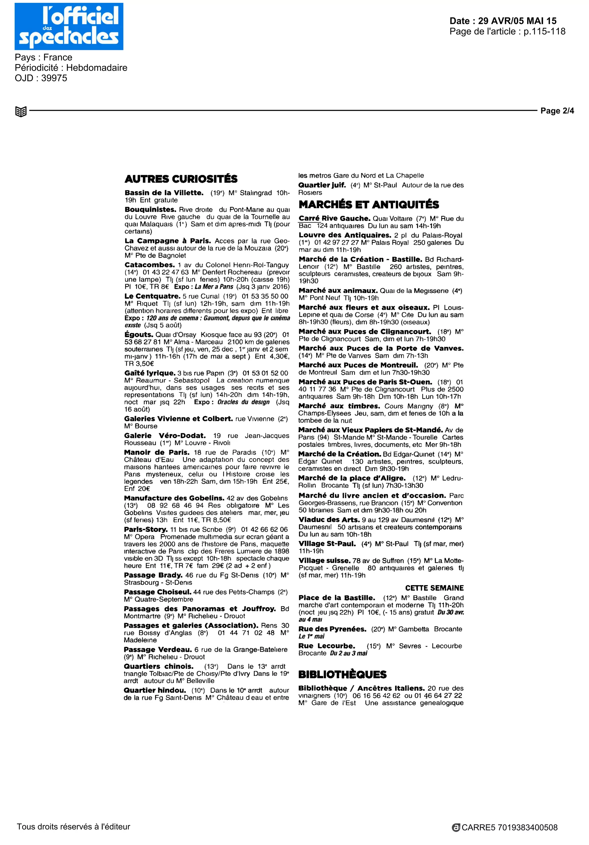 Date : 29 AVR/05 MAI 15
Pays : France
Périodicité : Hebdomadaire
OJD : 39975
Page de l'article : p.115-118
Page 2/4
CARRE5 7019383400508Tous droits réservés à l'éditeur
AUTRESCURIOSITÉS
Bassin dè la Villette. (19') M° Stalingrad 10h-
19h Ent gratuite
Bouquinistes. Rive droite du Pont-Marie au quai
du Louvre Rive gauche du quai de la Tournelle au
quai Malaquais (1") Sam et dim après-midi Tl] (pour
certains)
La Campagne à Paris. Acces par la rue Geo-
Chavez et aussi autour de la rue de la Mouzaia (20")
M° Rte de Bagnolet
Catacombes. 1 av du Colonel Henn-Rol-Tanguy
(14') 01 43 22 47 63 M° Denfert Rochereau (prévoir
une lampe) Tl] (sf lun fériés) 10h-20h (caisse 19h)
Pl 10€,TR8€ Expo : La Mer a Paris (Jsq 3 janv 2016)
LeCentquatre.5rueeurial (19«) 0153355000
M° Rique! Tl] (sf lun) 12h-19h, sam dim 11h-19h
(attention horaires différents pour les expo) Ent libre
Expo : 720 ans de cinema : Gaumont, depuis que le cinéma
existe (Jsq 5 août)
Égouts. Quai d'Orsay Kiosque face au 93 (20') 01
53 68 27 81 M° Alma - Marceau 2100 km de galeries
souterraines Tlj (sf jeu, ven, 25 dec , 1 " janv et 2 sem
mi-janv) 11h-16h (17h de mai a sept) Ent 4,30€,
TR 3,50€
Gaîtélyrique.3bisruePapin (3") 01 5301 5200
M° Reaumur - Sebastopol La creation numerique
aujourd'hui, dans ses usages ses récits et ses
représentations Tl) (sf lun) 14h-20h dim 14h-19h,
noel mar jsq 22h Expo : Oracles du design (Jsq
16 août)
GaleriesVivienneetColbert,rueVivienne (2*)
M° Bourse
Galerie Véro-Dodat. 19 rue Jean-Jacques
Rousseau (1") M° Louvre - Rivoli
Manoir de Paris. 18 rue de Paradis (10") M
Château d'Eau Une adaptation du concept des
maisons hantées américaines pour faire revivre le
Paris mystérieux, celui ou I Histoire croise les
légendes ven 18h-22h Sam, dim 15h-19h Ent 25€,
Enf 20€
ManufacturedesGobelins.42avdesGobelins
(13') 08 92 68 46 94 Res obligatoire M° Les
Gobelins Visites guidées des ateliers mar, mer, jeu
(sf fériés) 13h Ent 11€, TR 8,50€
Parls-Story. 11 bis rue Scribe (9') 01 42 66 62 06
M° Opera Promenade multimedia sur ecran géant a
travers les 2000 ans de l'histoire de Paris, maquette
interactive de Paris clip des Freres Lumiere de 1898
visible en SD Tljssexcept 10h-18h spectacle chaque
heure Ent 11 €, TR 7€ fam 29€ (2 ad + 2enf)
Passage Brady. 46 rue du Fg St-Denis (10*) M°
Strasbourg - St-Denis
PassageChoiseul.44 ruedesPetits-Champs (2*)
M° Quatre-Septembre
Passages des Panoramas et Jouffroy. Bd
Montmartre (9") M° Richelieu - Drouot
Passages et galeries (Association). Rens 30
rue Boissy d'Anglas (8") 01 44 71 02 48 M°
Madeleine
Passage Verdeau. 6 rue de la Grange-Batelière
(9') M° Richelieu - Drouot
Quartiers chinois. (13*) Dans le 13* arrdt
triangle Tolbiac/Pte de Choisy/Pte d'Ivry Dans le 19'
arrdt autour du M° Belleville
Quartier hindou. (10*) Dans le 10* arrdt autour
de la rue Fg Saint-Denis M° Château d eau et entre
les metros Gare du Nord et La Chapelle
Quartier juif. (4") M° St-Paul Autour de la rue des
Rosiers
MARCHÉS ETANTIQUITÉS
Carré Rive Gauche. Quai Voltaire (7*) M" Rue du
Bac 124 antiquaires Du lun au sam 14h-19h
Louvre des Antiquaires. 2 pl du Palais-Royal
(1") 01 42 97 27 27 M° Palais Royal 250 galeries Du
mar au dim 11h-19h
Marché de la Création - Bastille. Bd Richard-
Lenoir (12') M° Bastille 260 artistes, peintres,
sculpteurs céramistes, créateurs de bijoux Sam 9h-
19h30
Marché aux animaux. Quai de la Mégisserie (4*)
M° Pont Neuf Tl) 10h-19h
Marché aux fleurs et aux oiseaux. Pl Louis-
Lepme et quai de Corse (4*) M° Cite Du lun au sam
8h-19h30 (fleurs), dim 8h-19h30 (oiseaux)
Marché aux Puces de Clignancourt. (18*) M"
Pie de Clignancourt Sam, dim et lun 7h-19h30
Marché aux Puces de la Porte de Vanves.
(14*) M° Pte de Vanves Sam dim 7h-13h
Marché aux Puces de Montreuil. (20') M Pte
de Montreuil Sam dim et lun 7h30-19h30
Marchéaux Pucesde ParisSt-Ouen. (18*) 01
40 11 77 36 M° Pte de Clignancourt Plus de 2500
antiquaires Sam9h-18h Dim 10h-18h Lun 10h-17h
Marché aux timbres. Cours Marigny (8*) M"
Champs-Elysées Jeu, sam, dim et fériés de loh a la
tombée de la nuit
MarchéauxVieux Papiers de St-Mandé. Av de
Paris (94) St-Mande M" St-Mande-Tourelle Cartes
postales timbres, livres, documents, etc Mer9h-18h
Marché de la Création. Bd Edgar-Qumet (14*) M°
Edgar Qumet 130 artistes, peintres, sculpteurs,
céramistes en direct Dim 9h30-19h
Marché de la place d'Aligre. (12*) M° Ledru-
Rollm Brocante Tlj (sf lun) 7h30-13h30
Marché du livre ancien et d'occasion. Parc
Georges-Brassens, rue Brancion (15*) M° Convention
50 librairies Sam et dim 9h30-18h ou 20h
ViaducdesArts.9au129avDaumesnil (12') M°
Daumesnil 50 artisans et créateurs contemporains
Du lun au sam 10h-18h
VillageSt-Paul. (4e
) M°St-Paul Tl) (sfmar, mer)
11h-19h
Village suisse. 78 av de Suffren (15') M° La Motte-
Picquet - Grenelle 80 antiquaires et galeries tl)
(sf mar, mer) 11h-19h
CETTE SEMAINE
Place de la Bastille. (12*) M° Bastille Grand
marche d'art contemporain et moderne Tl) 11h-20h
(noel jeujsq22h) Pl 10€, (-15 ans) gratuit Du30avr.
au4mai
Rue des Pyrenées. (20*) M° Gambetta Brocante
Ie f mai
Rue Lecourbe. (15*) M° Sevres - Lecourbe
Brocante Du2au3mal
BIBLIOTHÈQUES
Bibliothèque / Ancêtres Italiens. 20 rue des
vinaigriers (10') 06 16 56 42 62 ou 01 46 64 27 22
M° Gare de l'Est Une assistance généalogique
 