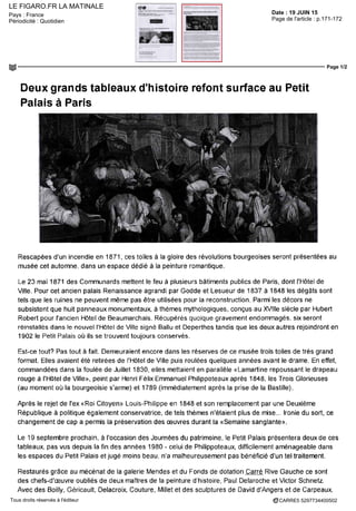 LE FIGARO.FR LA MATINALE
Date : 19 JUIN 15Pays : France
Périodicité : Quotidien Page de l'article : p.171-172
Page 1/2
CARRE5 5297734400502Tous droits réservés à l'éditeur
Deux grands tableaux d'histoire refont surface au Petit
Palais à Paris
Rescapées d'un incendie en 1871, ces toiles à la gloire des révolutions bourgeoises seront présentées au
musée cet automne, dans un espace dédié à la peinture romantique.
Le 23 mai 1871 des Communards mettent le feu à plusieurs bâtiments publics de Paris, dont l'Hôtel de
Ville. Pour cet ancien palais Renaissance agrandi par Godde et Lesueur de 1837 à 1848 les dégâts sont
tels que les ruines ne peuvent même pas être utilisées pour la reconstruction. Parmi les décors ne
subsistent que huit panneaux monumentaux, à thèmes mythologiques, conçus au XVIIIe siècle par Hubert
Robert pour l'ancien Hôtel de Beaumarchais. Récupérés quoique gravement endommagés, six seront
réinstallés dans le nouvel l'Hôtel de Ville signé Ballu et Deperthes tandis que les deux autres rejoindront en
1902 le Petit Palais où ils se trouvent toujours conserves.
Est-ce tout? Pas tout à fait. Demeuraient encore dans les réserves de ce musée trois toiles de très grand
format. Elles avaient été retirées de l'Hôte! de Ville puis roulées quèlques années avant le drame. En effet,
commandées dans la foulée de Juillet 1830, elles mettaient en parallèle «Lamartine repoussant le drapeau
rouge à l'Hôtel de Ville», peint par Henri Félix Emmanuel Philippoteaux après 1848, les Trois Glorieuses
(au moment où la bourgeoisie s'arme) et 1789 (immédiatement après la prise de la Bastille).
Après le rejet de Tex «Roi Citoyen» Louis-Philippe en 1848 et son remplacement par une Deuxième
République à politique également conservatrice, de tels thèmes n'étaient plus de mise... Ironie du sort, ce
changement de cap a permis la préservation des oeuvres durant la «Semaine sanglante».
Le 19 septembre prochain, à l'occasion des Journées du patrimoine, le Petit Palais présentera deux de ces
tableaux, pas vus depuis la fm des années 1980 - celui de Philippoteaux, difficilement aménageable dans
les espaces du Petit Palais et jugé moins beau, n'a malheureusement pas bénéficié d'un tel traitement.
Restaurés grâce au mécénat de la galerie Mendes et du Fonds de dotation Carré Rive Gauche ce sont
des chefs-d'œuvre oubliés de deux maîtres de la peinture d'histoire, Paul Delaroche et Victor Schnetz.
Avec des Boilly, Géricault, Delacroix, Couture, Millet et des sculptures de David d'Angers et de Carpeaux,
 