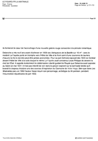 LE FIGARO.FR LA MATINALE
Date : 19 JUIN 15Pays : France
Périodicité : Quotidien Page de l'article : p.171-172
Page 2/2
CARRE5 5297734400502Tous droits réservés à l'éditeur
ils formeront le coeur de l'accrochage d'une nouvelle galerie rouge consacrée à la période romantique.
Delaroche a mis neuf ans avant d'achever en 1839 ces Vainqueurs de la Bastille sur 16 m2
- avec le
modéré La Fayette porté en triomphe vers l'Hôtel de Ville et le front ceint d'une couronne de lauriers
(l'œuvre ne fut à vrai dire peut-être jamais accrochée). Pour sa part Schnetz exposait dès 1833 ce Combat
devant l'Hôtel de Ville à la suite duquel le même La Fayette avait convaincu Louis-Philippe de devenir le
chef de l'État. Il rappelle évidemment la célèbrissime Liberté guidant le Peuple que Delacroix avait exposée
au Salon en mai 1831. Il n'est pas interdit de voir dans le garçon expirant sur la barricade tandis qu'il
brandit le drapeau tricolore une des sources d'inspiration du Gavroche de Victor Hugo. Bien que dans Les
Misérables paru en 1862 l'auteur fasse mourir son personnage, archétype du titi parisien, pendant
l'insurrection républicaine de juin 1832.
 