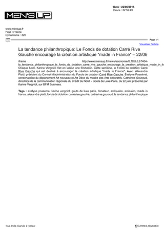 Date : 22/06/2015
Heure : 22:59:49
www.mensup.fr
Pays : France
Dynamisme : 326
Page 1/1
Visualiser l'article
Tous droits réservés à l'éditeur CARRE5 250263830
La tendance philanthropique: Le Fonds de dotation Carré Rive
Gauche encourage la création artistique "made in France" – 22/06
iframe : http://www.mensup.fr/news/economie/0,70,0,0,67404-
la_tendance_philanthropique_le_fonds_de_dotation_carre_rive_gauche_encourage_la_creation_artistique_made_in_fra
Chaque lundi, Karine Vergniol met en valeur une fondation. Cette semaine, le Fonds de dotation Carré
Rive Gauche qui est destiné à encourager la création artistique "made in France". Avec: Alexandre
Piatti, président du Conseil d'administration du Fonds de dotation Carré Rive Gauche. Evelyne Possémé,
conservatrice du département Art nouveau et Art Déco du musée des Arts décoratifs. Catherine Gouraud,
directrice de la communication régionale du Crédit du Nord. - Goûts de Luxe Paris, du 22 juin, présenté par
Karine Vergniol, sur BFM Business.
Tags : evelyne posseme, karine vergniol, gouts de luxe paris, donateur, antiquaire, emission, made in
france, alexandre piatti, fonds de dotation carre rive gauche, catherine gouraud, la tendance philanthropique
 
