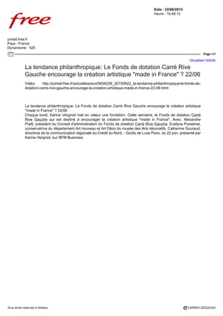 Date : 22/06/2015
Heure : 16:46:12
portail.free.fr
Pays : France
Dynamisme : 525
Page 1/1
Visualiser l'article
Tous droits réservés à l'éditeur CARRE5 250225343
La tendance philanthropique: Le Fonds de dotation Carré Rive
Gauche encourage la création artistique "made in France" ? 22/06
Vidéo: http://portail.free.fr/actualites/eco/5834239_20150622_la-tendance-philanthropique-le-fonds-de-
dotation-carre-rive-gauche-encourage-la-creation-artistique-made-in-france-22-06.html
La tendance philanthropique: Le Fonds de dotation Carré Rive Gauche encourage la création artistique
"made in France" ? 22/06
Chaque lundi, Karine Vergniol met en valeur une fondation. Cette semaine, le Fonds de dotation Carré
Rive Gauche qui est destiné à encourager la création artistique "made in France". Avec: Alexandre
Piatti, président du Conseil d'administration du Fonds de dotation Carré Rive Gauche. Evelyne Possémé,
conservatrice du département Art nouveau et Art Déco du musée des Arts décoratifs. Catherine Gouraud,
directrice de la communication régionale du Crédit du Nord. - Goûts de Luxe Paris, du 22 juin, présenté par
Karine Vergniol, sur BFM Business.
 