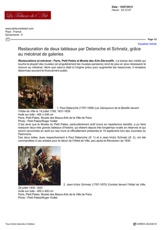 Date : 15/07/2015
Heure : 23:12:47
www.latribunedelart.com
Pays : France
Dynamisme : 6
Page 1/2
Visualiser l'article
Tous droits réservés à l'éditeur CARRE5 252238418
Restauration de deux tableaux par Delaroche et Schnetz, grâce
au mécénat de galeries
Restaurations et mécénat - Paris, Petit Palais et Musée des Arts Décoratifs - La baisse des crédits qui
touche la plupart des musées (et singulièrement les musées parisiens) rend de plus en plus nécessaire le
recours au mécénat. Alors que celui-ci était à l’origine prévu pour augmenter les ressources, il remplace
désormais souvent le financement public.
1. Paul Delaroche (1797-1856) Les Vainqueurs de la Bastille devant
l’Hôtel de Ville le 14 juillet 1789, 1831-1839
Huile sur toile - 400 x 438 cm
Paris, Petit Palais, Musée des Beaux-Arts de la Ville de Paris
Photo : Petit Palais/Roger Viollet
C’est ainsi que le Musée du Petit Palais, particulièrement actif (nous en reparlerons bientôt), a pu faire
restaurer deux très grands tableaux d’histoire, qui étaient depuis très longtemps roulés en réserves et qui
seront raccrochés en août sur ses murs et officiellement présentés le 19 septembre lors des Journées du
Patrimoine.
Ces deux toiles, dues respectivement à Paul Delaroche (ill. 1) et à Jean-Victor Schnetz (ill. 2), ont été
commandées à ces artistes pour le décor de l’Hôtel de Ville, peu après la Révolution de 1830.
2. Jean-Victor Schnetz (1787-1870) Combat devant l’Hôtel de Ville,
28 juillet 1830, 1833
Huile sur toile - 400 x 400 cm
Paris, Petit Palais, Musée des Beaux-Arts de la Ville de Paris
Photo : Petit Palais/Roger Viollet
 