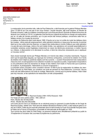 Date : 15/07/2015
Heure : 23:12:47
www.latribunedelart.com
Pays : France
Dynamisme : 6
Page 2/2
Visualiser l'article
Tous droits réservés à l'éditeur CARRE5 252238418
La restauration de la première toile, celle de Paul Delaroche, a été financée par la galerie Philippe Mendes
(pour 12 000 €) qui n’en est pas à son coup d’essai. L’année dernière, elle avait mécéné, au Musée de
Picardie à Amiens, celle d’un tableau romantique par Louis-Édouard Rioult, Épisode du Roland amoureux de
Boiardo (voir l’article du 7/3/14). Le galeriste s’est donné pour objectif de prendre en charge une restauration
par an, et celle de l’année prochaine, qui n’a pas encore été rendue publique, concernera cette fois un
tableau ancien d’un musée de province.
Le tableau de Delaroche était roulé depuis 1999. Il faudra qu’un jour on arrête de rouler les tableaux dans
les musées : même exécuté soigneusement, cette opération présente un risque pour les œuvres, le premier
étant qu’on les oublie dans les réserves. Le rapport des restaurateurs montre d’ailleurs que cette opération
n’a pas été sans dommage, même s’ils sont restés limités. Les opérations ont consisté essentiellement à
consolider certaines zones fragilisées (notamment en raison de déchirures anciennes), à mettre l’œuvre
sur châssis, à dépoussiérer et à décrasser la surface, à faire les retouches nécessaires puis à appliquer
un nouveau vernis1.
Sans doute l’exemple donné par Philippe Mendes a-t-il donné des idées à d’autres marchands. Toujours
est-il que le Carré Rive Gauche, qui regroupe de nombreux antiquaires, a annoncé la création d’un fonds
de dotation dont l’objet (ou plutôt les objets) sont les suivants : « soutenir financièrement des restaurations
d’œuvres d’art, la scénographie d’une collection muséale non exposée au public, l’organisation d’expositions
ou de publications dans les domaines du design et des métiers d’art made in France tels que la peinture,
la sculpture, la photographie, l’ébénisterie ou encore la tapisserie ».
La première action concrète a donc consisté à donner 10 000 € pour la restauration du tableau de Jean-
Victor Schnetz du Petit Palais, qui constitue une sorte de pendant du Paul Delaroche. Là encore, l’œuvre
avait subi des déformations à la suite du roulage. Néanmoins, comme pour le premier tableau, l’état n’était
pas trop mauvais, et les opérations de restauration ont été comparables2.
3. Raymond Subes (1891-1970) Paravent, 1934
Fer forgé poli avec parties polies - 180 x 200 cm
Paris, Musée des Art Décoratifs
Photo : Musée des Arts Décoratifs
Une autre œuvre d’art a pu bénéficier de ce mécénat puisqu’un paravent à quatre feuilles en fer forgé de
Raymond Subes, réalisé vers 1934 dans les Ateliers Borderel et Robert à Paris, a été restauré grâce à un
don de 5 000 €. Cette œuvre avait été présentée dans le hall d’entrée du Foyer de la famille française dans
le Palais de la France à l’Exposition universelle et internationale de Bruxelles en 1935.
Tout comme les deux toiles du Petit Palais, ce paravent restauré sera officiellement présenté au public le
19 septembre à l’occasion des Journées Européennes du patrimoine.
 