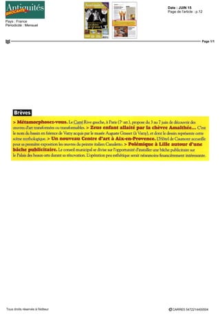 Date : JUIN 15
Pays : France
Périodicité : Mensuel
Page de l'article : p.12
Page 1/1
CARRE5 5472214400504Tous droits réservés à l'éditeur
Brèves
> MetamorphoSeZ-VOllS. Le Carré Rive gauche, à Paris (7e
am), propose du 3 au 7 juin de découvrir des
œuvres d'art transformées ou transformables. > Zeus enfant allaité par la chèvre Amalthée... C'est
le nom du bassin en faïence de Varzy acquis par le musée Auguste Grasset (à Varzy), et dont le dessin représente cette
scène mythologique. > Un nouveau Centre d'ait à Aix-en-Provence. L'Hôtel de Gaumont accueille
pour sa première exposition les oeuvres du peintre italien Canaletto. > Polémique à Lille autour d'une
bâche publicitaire. Le conseil municipal se divise sur l'opportunité d'installer une bâche publicitaire sur
le Palais des beaux-arts durant sa rénovation. Lopération peu esthétique serait néanmoins financièrement intéressante.
 