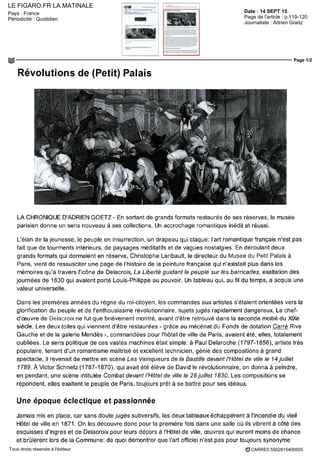 LE FIGARO.FR LA MATINALE
Date : 14 SEPT 15Pays : France
Périodicité : Quotidien Page de l'article : p.119-120
Journaliste : Adrien Goetz
Page 1/2
CARRE5 5562815400505Tous droits réservés à l'éditeur
Révolutions de (Petit) Palais
LA CHRONIQUE D'ADRIEN GOETZ - En sortant de grands formats restaurés de ses réserves, le musée
parisien donne un sens nouveau à ses collections. Un accrochage romantique inédit et réussi.
L'élan de la jeunesse, le peuple en insurrection, un drapeau qui claque: l'art romantique français n'est pas
fait que de tourments intérieurs, de paysages méditatifs et de vagues nostalgies. En déroulant deux
grands formats qui dormaient en réserve, Christophe Leribault, le directeur du Musee du Petit Palais à
Paris, vient de ressusciter une page de l'histoire de la peinture française qui n'existait plus dans les
mémoires qu'à travers l'icône de Delacroix, La Liberté guidant le peuple sur les barricades, exaltation des
journées de 1830 qui avaient porté Louis-Philippe au pouvoir. Un tableau qui, au fil du temps, a acquis une
valeur universelle.
Dans les premières années du règne du roi-citoyen, les commandes aux artistes s'étaient orientées vers la
glorification du peuple et de l'enthousiasme révolutionnaire, sujets jugés rapidement dangereux. Le chef-
d'œuvre de Delacroix ne fut que brièvement montré, avant d'être retrouvé dans la seconde moitié du XIXe
siècle. Les deux toiles qui viennent d'être restaurées - grâce au mécénat du Fonds de dotation Carré Rive
Gauche et de la galerie Mendès -, commandées pour l'hôtel de ville de Paris, avaient été, elles, totalement
oubliées. Le sens politique de ces vastes machines était simple: à Paul Delaroche (1797-1856), artiste très
populaire, tenant d'un romantisme maîtrise et excellent technicien, génie des compositions à grand
spectacle, il revenait de mettre en scène Les Vainqueurs de la Bastille devant l'Hôtel de ville le 14 juillet
1789. À Victor Schnetz (1787-1870), qui avait été élève de David le révolutionnaire, on donna à peindre,
en pendant, une scène intitulée Combat devant l'Hôtel de ville le 28 juillet 1830. Les compositions se
répondent, elles exaltent le peuple de Paris, toujours prêt à se battre pour ses idéaux.
Une époque éclectique et passionnée
Jamais mis en place, car sans doute jugés subversifs, les deux tableaux échappèrent à l'incendie du vieil
Hôtel de ville en 1871. On les découvre donc pour la première fois dans une salle où ils vibrent à côté des
esquisses d'Ingres et de Delacroix pour leurs décors à l'Hôtel de ville, oeuvres qui eurent moins de chance
et brûlèrent lors de la Commune: de quoi démontrer que l'art officiel n'est pas pour toujours synonyme
 