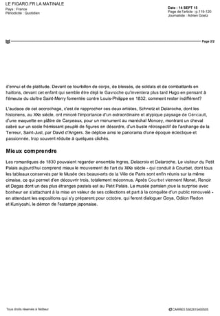 LE FIGARO.FR LA MATINALE
Date : 14 SEPT 15Pays : France
Périodicité : Quotidien Page de l'article : p.119-120
Journaliste : Adrien Goetz
Page 2/2
CARRE5 5562815400505Tous droits réservés à l'éditeur
d'ennui et de platitude. Devant ce tourbillon de corps, de blessés, de soldats et de combattants en
haillons, devant cet enfant qui semble être déjà le Gavroche qu'inventera plus tard Hugo en pensant à
l'émeute du cloître Saint-Merry fomentée contre Louis-Philippe en 1832, comment rester indifférent?
L'audace de cet accrochage, c'est de rapprocher ces deux artistes, Schnetzet Delaroche, dont les
historiens, au XXe siècle, ont minoré l'importance d'un extraordinaire et atypique paysage de Géricault,
d'une maquette en plâtre de Carpeaux, pour un monument au maréchal Moncey, montrant un cheval
cabré sur un socle frémissant peuplé de figures en désordre, d'un buste rétrospectif de l'archange de la
Terreur, Saint-Just, par David d'Angers. Se déploie ainsi le panorama d'une époque éclectique et
passionnée, trop souvent réduite à quèlques clichés.
Mieux comprendre
Les romantiques de 1830 pouvaient regarder ensemble Ingres, Delacroix et Delaroche. Le visiteur du Petit
Palais aujourd'hui comprend mieux le mouvement de l'art du XIXe siècle - qui conduit à Courbet, dont tous
les tableaux conserves par le Musée des beaux-arts de la Ville de Paris sont enfin réunis sur la même
cimaise, ce qui permet d'en découvrir trois, totalement méconnus. Après Courbet viennent Monet, Renoir
et Degas dont un des plus étranges pastels est au Petit Palais. Le musée parisien joue la surprise avec
bonheur en s'attachant à la mise en valeur de ses collections et part à la conquête d'un public renouvelé -
en attendant les expositions qui s'y préparent pour octobre, qui feront dialoguer Goya, Odilon Redon
et Kuniyoshi, le démon de l'estampe japonaise.
 