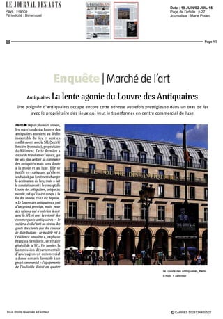Date : 19 JUIN/02 JUIL 15
Pays : France
Périodicité : Bimensuel
Page de l'article : p.27
Journaliste : Marie Potard
Page 1/3
CARRE5 5028734400502Tous droits réservés à l'éditeur
Enquête Marché dè Tort
Antiquaires La lente agonie du Louvre des Antiquaires
Une poignée d'antiquaires occupe encore cette adresse autrefois prestigieuse dans un bras de fer
avec le propriétaire des lieux qui veut le transformer en centre commercial de luxe
PARIS • Depuis plusieurs anne'es,
les marchands du Louvre des
antiquaires assistent au déclin
inexorable du lieu et sont en
conflit ouvert avec la SPI (Société
foncière lyonnaise), propriétaire
du bâtiment. Cette dernière a
décidédetransformerl'espace,qui
ne sera plus destiné au commerce
des antiquités mais sans doute
à la mode et au luxe. Elle se
justifie en expliquant qu'elle ne
souhaitait pas forcément changer
la destination du lieu, mais a fait
le constat suivant : le concept du
Louvre des antiquaires, unique au
monde, tel qu'il a été conçu à la
fin des années 1970, est dépassé.
«LeLouvre des antiquaires ajoui
d'un grand prestige, mais, pour
des raisons qui n'ont rien u voir
avec la SFL ni avec la volontédes
commerçants antiquaires - le
métieraévoluétantau niveau des
goûts des clients que des canaux
de distribution - ce modèle est à
l'évidence obsolète », explique
François Sebillotte, secrétaire
général de la SFL. Fin janvier, la
Commission départementale
d'aménagement commercial
a donné son avis favorable à un
projetcommercial«d'équipements
de l'individu divisé en quatre
Le Louvre des antiquaires, Paris.
© Photo F Zoetermeer
 