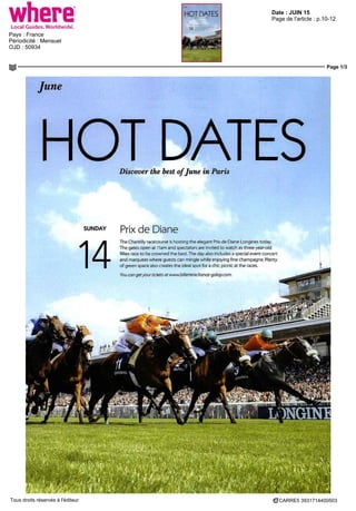 Date : JUIN 15
Pays : France
Périodicité : Mensuel
OJD : 50934
Page de l'article : p.10-12
Page 1/3
CARRE5 3931714400503Tous droits réservés à l'éditeur
June
HOT DATESDiscover the best ofJune in Paris
SUNDAY prjx de Diane
14
The Chantilly racecourse is hosting the élégant Prix de Diane Longines today
The gates open at llam and spectators are mvited to watch asthree-year-old
fillies race to be crowned the best The day disc mcludes a special even! concert
and marquées where guests can mmgle while enjoying fine champagne Plenty
of green space also créâtes the idéal spot for a chic picnic at the races
you can geryour tickets at wwwbilletterip fiance-galop com
 