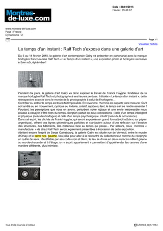 Date : 30/01/2015
Heure : 05:43:07
www.montres-de-luxe.com
Pays : France
Dynamisme : 2
Page 1/1
Visualiser l'article
Tous droits réservés à l'éditeur CARRE5 237571763
Le temps d'un instant : Ralf Tech s'expose dans une galerie d'art
Du 5 au 14 février 2015, la galerie d’art contemporain Galry va présenter en partenariat avec la marque
horlogère franco-suisse Ralf Tech « Le Temps d’un instant », une exposition photo et horlogère exclusive
et bien sûr, éphémère !
Pendant dix jours, la galerie d’art Galry va donc exposer le travail de Franck Huyghe, fondateur de la
marque horlogère Ralf Tech et photographe à ses heures perdues. Intitulée « Le temps d’un instant », cette
rétrospective associe donc le monde de la photographie à celui de l’horlogerie…
Contrôler ou arrêter le temps est tout à fait impossible. En revanche, l'homme est capable de le mesurer. Qu'il
soit arrêté ou en mouvement, cyclique ou linéaire, créatif, rapide ou lent, le temps sait se rendre essentiel !
Pourtant, les perceptions que nous en avons, perturbent notre logique et une envie irrépressible nous
pousse à essayer d'être hors du temps. Bergson parlait de deux conceptions : celle d'un temps intelligent
et physique (celui des horloges) et celle d'un temps psychologique, intuitif (celui de la conscience).
Dans cet esprit, les clichés de Frank Huyghe, qui seront exposées en grand format (noir et blanc sur papier
argentique), offrent des lignes géométriques parfaites et s’articulent autour d’une réflexion sur l’érosion
des structures, des bâtiments, des matériaux face au temps qui passe... Par ailleurs, deux montres «
manufacture » de chez Ralf Tech seront également présentées à l’occasion de cette exposition.
Abritant encore l’esprit de Serge Gainsbourg, la galerie Galry est située rue de Verneuil, entre le musée
d’Orsay et le carré rive- gauche, lieu idéal pour aller à la rencontre du collectionneur comme du néophyte
en quête de sens. Identifiable par ses codes noir et blanc, le lieu se divise en deux espaces mêlant galerie
au rez-de-chaussée et à l’étage, un « esprit appartement » permettant d’appréhender les œuvres d’une
manière différente, plus intimiste.
 