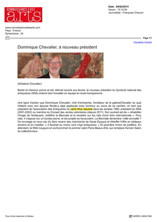 Date : 04/02/2015
Heure : 13:14:04
Journaliste : Françoise Chauvin
www.connaissancedesarts.com
Pays : France
Dynamisme : 24
Page 1/1
Visualiser l'article
Tous droits réservés à l'éditeur CARRE5 238041066
Dominique Chevalier, à nouveau président
(©Galerie Chevalier)
Barbe et cheveux poivre et sel, éternel sourire aux lèvres, le nouveau président du Syndicat national des
antiquaires (SNA) entend bien travailler en équipe en toute transparence.
Une ligne d'action que Dominique Chevalier, chef d'entreprise, fondateur de la galerieChevalier du quai
Voltaire avec son épouse Nicole,a déjà appliquée avec bonheur au cours de sa carrière, en tant que
président de l'association des Antiquaires du carré Rive Gauche dans les années 1990, président du SNA
(2001-2002) ou membre du Conseil des ventes volontaires (depuis 2011). Son souhait est de « réhabiliter
l'image de l'antiquaire, redéfinir la Biennale et la remettre sur les rails d'une foire internationale ». Pour
cela, il s'appuie sur un bureau jeune, et les projets se bousculent. La Biennale deviendra- t-elle annuelle ?
On envisage en tous cas d'y faire revenir des marchands de Haute Époque et d'étoffer l'offre en tableaux
anciens et en mobilier. « Il faudrait au moins cent vingt antiquaires. » Et peut-être moins de joailliers. En
attendant, le SNA inaugure en avril prochain le premier salon Paris-Beaux-Arts, qui remplace l'ancien Salon
du collectionneur.
 