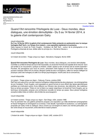 Date : 09/02/2015
Heure : 13:14:38
www.lacotedesmontres.com
Pays : France
Dynamisme : 9
Page 1/4
Visualiser l'article
Tous droits réservés à l'éditeur CARRE5 238449025
Quand l'Art rencontre l'Horlogerie de Luxe - Deux mondes, deux
dialogues, une émotion démultipliée - Du 5 au 14 février 2014, à
la galerie d'art contemporain Galry
visuel indisponible
Du 5 au 14 février 2014, la galerie d'art contemporain Galry présente en partenariat avec la marque
horlogère Ralf Tech « Le Temps d'un instant », une exposition éphémère et exclusive.
Galry expose le travail de Frank Huyghe - fondateur de Ralf Tech - autour de la photographie et de
l'horlogerie artisanale de luxe, éditée selon le principe du « Numérus Clausus »
visuel indisponible
Un Instant de lumière - Tirage unique sur digon - Barcelone, Espagne, février 2009
Quand l'Art rencontre l'Horlogerie de Luxe Deux mondes, deux dialogues, une émotion démultipliée
Contrôler ou arrêter le temps est tout à fait impossible, en revanche l'homme est capable de le mesurer. Qu'il
soit arrêté ou en mouvement, cyclique ou linéaire, créatif, rapide ou lent, le temps sait se rendre essentiel !
Pourtant, les perceptions que nous en avons, perturbent notre logique et une envie irrépressible nous
pousse à essayer d'être hors du temps. Bergson parlait de deux conceptions, celle d'un temps intelligent et
physique (celui des horloges) et celle d'un temps psychologique, intuitif (celui de la conscience).
visuel indisponible
Un instant - Tirage unique sur digon - Cabourg, France, octobre 2006
Ralf Tech est aujourd'hui une des maisons horlogères indépendantes les plus atypiques. Les photographies
de son fondateur, Frank Huyghe, sont exposées en grand format et nous offrent des lignes géométriques
parfaites qui s'articulent autour d'une réflexion sur l'érosion des structures, des bâtiments, des matériaux
face au temps qui passe. Tirées en noir et blanc sur papier argentique, le travail de Frank Huyghe, par sa
technique remarquable, propose une architecture nouvelle du temps qui passe. Deux pièces horlogères
exceptionnelles tirées en édition ultra limitée les accompagnent.
visuel indisponible
Un Instant sombre - Tirage unique sur digon - San Diego, USA, octobre 1998
Pour la première fois une galerie parisienne propose une exposition qui mêle étroitement photographies
et Haute Horlogerie en échangeant sur le temps. C'est décalé, hypnotisant et audacieux. La scénographie
proposée par Galry invite au dialogue. Deux univers qui convergent et créent une intimité particulière. Un
lien entre temps et mouvement, entre éternité et instant présent.
visuel indisponible
L'Instant de vérité - Tirage unique sur digon - Dubaï, UAE, octobre 2013
 