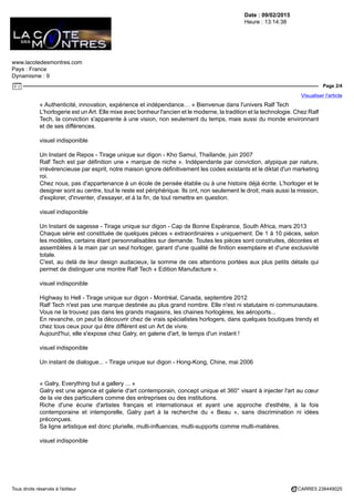 Date : 09/02/2015
Heure : 13:14:38
www.lacotedesmontres.com
Pays : France
Dynamisme : 9
Page 2/4
Visualiser l'article
Tous droits réservés à l'éditeur CARRE5 238449025
« Authenticité, innovation, expérience et indépendance… » Bienvenue dans l'univers Ralf Tech
L'horlogerie est un Art. Elle mixe avec bonheur l'ancien et le moderne, la tradition et la technologie. Chez Ralf
Tech, la conviction s'apparente à une vision, non seulement du temps, mais aussi du monde environnant
et de ses différences.
visuel indisponible
Un Instant de Repos - Tirage unique sur digon - Kho Samui, Thaïlande, juin 2007
Ralf Tech est par définition une « marque de niche ». Indépendante par conviction, atypique par nature,
irrévérencieuse par esprit, notre maison ignore définitivement les codes existants et le diktat d'un marketing
roi.
Chez nous, pas d'appartenance à un école de pensée établie ou à une histoire déjà écrite. L'horloger et le
designer sont au centre, tout le reste est périphérique. Ils ont, non seulement le droit, mais aussi la mission,
d'explorer, d'inventer, d'essayer, et à la fin, de tout remettre en question.
visuel indisponible
Un Instant de sagesse - Tirage unique sur digon - Cap de Bonne Espérance, South Africa, mars 2013
Chaque série est constituée de quelques pièces « extraordinaires » uniquement. De 1 à 10 pièces, selon
les modèles, certains étant personnalisables sur demande. Toutes les pièces sont construites, décorées et
assemblées à la main par un seul horloger, garant d'une qualité de finition exemplaire et d'une exclusivité
totale.
C'est, au delà de leur design audacieux, la somme de ces attentions portées aux plus petits détails qui
permet de distinguer une montre Ralf Tech « Edition Manufacture ».
visuel indisponible
Highway to Hell - Tirage unique sur digon - Montréal, Canada, septembre 2012
Ralf Tech n'est pas une marque destinée au plus grand nombre. Elle n'est ni statutaire ni communautaire.
Vous ne la trouvez pas dans les grands magasins, les chaines horlogères, les aéroports...
En revanche, on peut la découvrir chez de vrais spécialistes horlogers, dans quelques boutiques trendy et
chez tous ceux pour qui être différent est un Art de vivre.
Aujourd'hui, elle s'expose chez Galry, en galerie d'art, le temps d'un instant !
visuel indisponible
Un instant de dialogue... - Tirage unique sur digon - Hong-Kong, Chine, mai 2006
« Galry, Everything but a gallery ... »
Galry est une agence et galerie d'art contemporain, concept unique et 360° visant à injecter l'art au cœur
de la vie des particuliers comme des entreprises ou des institutions.
Riche d'une écurie d'artistes français et internationaux et ayant une approche d'esthète, à la fois
contemporaine et intemporelle, Galry part à la recherche du « Beau », sans discrimination ni idées
préconçues.
Sa ligne artistique est donc plurielle, multi-influences, multi-supports comme multi-matières.
visuel indisponible
 