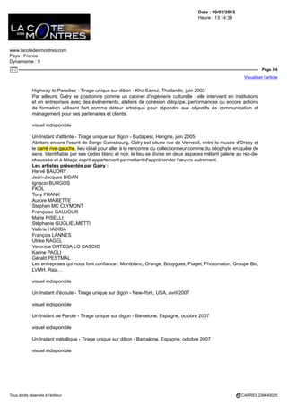 Date : 09/02/2015
Heure : 13:14:38
www.lacotedesmontres.com
Pays : France
Dynamisme : 9
Page 3/4
Visualiser l'article
Tous droits réservés à l'éditeur CARRE5 238449025
Highway to Paradise - Tirage unique sur dibon - Kho Samui, Thailande, juin 2003
Par ailleurs, Galry se positionne comme un cabinet d'ingénierie culturelle : elle intervient en institutions
et en entreprises avec des événements, ateliers de cohésion d'équipe, performances ou encore actions
de formation utilisant l'art comme détour artistique pour répondre aux objectifs de communication et
management pour ses partenaires et clients.
visuel indisponible
Un Instant d'attente - Tirage unique sur digon - Budapest, Hongrie, juin 2005
Abritant encore l'esprit de Serge Gainsbourg, Galry est située rue de Verneuil, entre le musée d'Orsay et
le carré rive-gauche, lieu idéal pour aller à la rencontre du collectionneur comme du néophyte en quête de
sens. Identifiable par ses codes blanc et noir, le lieu se divise en deux espaces mêlant galerie au rez-de-
chaussée et à l'étage esprit appartement permettant d'appréhender l'œuvre autrement.
Les artistes présentés par Galry :
Hervé BAUDRY
Jean-Jacques BIDAN
Ignacio BURGOS
FKDL
Tony FRANK
Aurore MARETTE
Stephen MC CLYMONT
Françoise GAUJOUR
Marie PISELLI
Stéphanie GUGLIELMETTI
Valérie HADIDA
François LANNES
Ulrike NAGEL
Veronica ORTEGA LO CASCIO
Karine PAOLI
Gérald PESTMAL
Les entreprises qui nous font confiance : Montblanc, Orange, Bouygues, Piaget, Photomaton, Groupe Bic,
LVMH, Raja…
visuel indisponible
Un Instant d'écoute - Tirage unique sur digon - New-York, USA, avril 2007
visuel indisponible
Un Instant de Parole - Tirage unique sur digon - Barcelone, Espagne, octobre 2007
visuel indisponible
Un Instant métallique - Tirage unique sur dibon - Barcelone, Espagne, octobre 2007
visuel indisponible
 