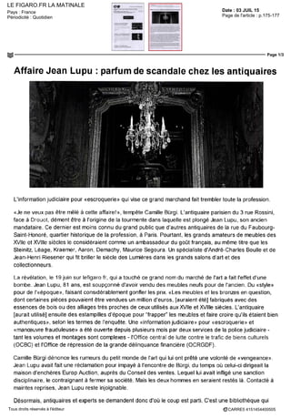 LE FIGARO.FR LA MATINALE
Date : 03 JUIL 15Pays : France
Périodicité : Quotidien Page de l'article : p.175-177
Page 1/3
CARRE5 4151454400505Tous droits réservés à l'éditeur
Affaire Jean Lupu : parfum de scandale chez les antiquaires
L'information judiciaire pour «escroquerie» qui vise ce grand marchand fait trembler toute la profession.
«Je ne veux pas être mêlé à cette affaire!», tempête Camille Bùrgi. L'antiquaire parisien du 3 rue Rossini,
face à Drouot, dément être à l'origine de la tourmente dans laquelle est plongé Jean Lupu, son ancien
mandataire. Ce dernier est moins connu du grand public que d'autres antiquaires de la rue du Faubourg-
Saint-Honoré, quartier historique de la profession, à Paris. Pourtant, les grands amateurs de meubles des
XVIIe et Xviiie siècles le considéraient comme un ambassadeur du goût français, au même titre que les
Steinitz, Léage, Kraemer, Aaron, Demachy, Maurice Segoura. Lin spécialiste d'André-Charles Boulle et de
Jean-Henri Riesener qui fit briller le siècle des Lumières dans les grands salons d'art et des
collectionneurs.
La révélation, le 19 juin sur lefigaro fr, qui a touché ce grand nom du marché de l'art a fait l'effet d'une
bombe. Jean Lupu, 81 ans, est soupçonné d'avoir vendu des meubles neufs pour de l'ancien. Du «style»
pour de ('«époque», faisant considérablement gonfler les prix. «Les meubles et les bronzes en question,
dont certaines pièces pouvaient être vendues un million d'euros, [auraient été] fabriqués avec des
essences de bois ou des alliages très proches de ceux utilisés aux XVIIe et Xviiie siècles. L'antiquaire
[aurait utilisé] ensuite des estampilles d'époque pour "frapper" les meubles et faire croire qu'ils étaient bien
authentiques», selon les termes de l'enquête. Une «information judiciaire» pour «escroquerie» et
«manœuvre frauduleuse» a été ouverte depuis plusieurs mois par deux services de la police judiciaire -
tant les volumes et montages sont complexes - l'Office central de lutte contre le trafic de biens culturels
(OCBC) et l'Office de répression de la grande délinquance financière (OCRGDF).
Camille Burgi dénonce les rumeurs du petit monde de l'art qui lui ont prêté une volonté de «vengeance».
Jean Lupu avait fait une réclamation pour impayé à rencontre de Bûrgi, du temps où celui-ci dirigeait la
maison d'enchères Europ Auction, auprès du Conseil des ventes. Lequel lui avait infligé une sanction
disciplinaire, le contraignant à fermer sa société. Mais les deux hommes en seraient restés là. Contacté à
maintes reprises, Jean Lupu reste injoignable.
Désormais, antiquaires et experts se demandent donc d'où le coup est parti. C'est une bibliothèque qui
 