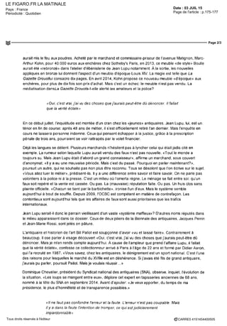 LE FIGARO.FR LA MATINALE
Date : 03 JUIL 15Pays : France
Périodicité : Quotidien Page de l'article : p.175-177
Page 2/3
CARRE5 4151454400505Tous droits réservés à l'éditeur
aurait mis le feu aux poudres Acheté par le marchand et commissaire-pnseur de I avenue Matignon, Marc-
Arthur Kohn, pour 40 000 euros aux enchères chez Sotheby's Pans en 2013 ce meuble «de style» Boulle
aurait été «rebronze» dans l'atelier d'ébénisterie de Jean Lupu notamment A la sortie, les nouvelles
appliques en bronze lui donnent l'aspect d'un meuble d'époque Louis XIV La magie est telle que La
Gazette Droi/oflui consacre dix pages En avril 2014, Kohn propose ce nouveau meuble «d'époque» aux
enchères pour plus de dix fois son prix d'achat Mais c'est un echec le meuble n est pas vendu La
médiatisation dansLa Gazette Drouofa-t-elle alerte les amateurs et la police9
«Oui c'est vrai jai vu des choses que j'aurais peut-être du dénoncer ll fallait
que la vente éclate»
En ce début juillet l'inquiétude est montée d'un cran chez les «jeunes» antiquaires Jean Lupu, lui, est un
ténor en fm de course apres 48 ans de métier il s'est officiellement retiré l'an dernier Mais l'enquête en
cours ne laissera personne indemne Ceux qui pensent échapper à la justice grâce à la prescription
pénale de trois ans, pourraient se voir rattrapés par le volet financier
Déjà les langues se délient Plusieurs marchands n'hésitent pas a lyncher celui qui était jadis cite en
exemple La rumeur selon laquelle Lupu aurait vendu des faux n'est pas nouvelle «Tout le monde a
toujours su Mais Jean Lupu ètait d abord un grand connaisseur» affirme un marchand sous couvert
d'anonymat «Hy a eu une mauvaise période Mais cest du passé Pourquoi en parler maintenant9
»
poursuit un autre, qui ne souhaite pas non plus être reconnu Tous se désolent que l'on écrive sur le sujet
«Vous allez tuer le métier» prédisent-ils ll y a une difference entre savoir et faire savoir On ne parle pas
volontiers a la police ni à la presse C'est un milieu ou I omerta regne Le ménage se fait entre soi qu un
faux soit repére et la vente est cassée Ou pas La (mauvaise) réputation faite Ou pas Un huis clos sans
plainte officielle «Chacun se tient par la barbichette» ironise l'un d'eux Mais le systeme semble
aujourd'hui à bout de souffle Depuis 2009 l'OCBC est compétent en matière de contrefaçon Les
contentieux sont aujourd nui tels que les affaires de faux sont aussi prioritaires que les trafics
internationaux
Jean Lupu serait-il donc le parrain vieillissant d'un vaste «systeme maffieux»? D'autres noms reputes dans
le milieu apparaissent dans ce dossier Ceux de deux piliers de la Biennale des antiquaires Jacques Perrin
et Jean-Marie Rossi sont jetés en pâture
L'antiquaire et historien de l'art Bill Pallot est soupçonné d'avoir «vu et laissé faire» Contrairement à
beaucoup il ose parler à visage découvert «Oui c'est vrai j'ai vu des choses que j'aurais peut-être dû
dénoncer Mais je m'en rends compte aujourd'hui A cause de I ampleur que prend l'affaire Lupu, il fallait
que la verité éclate», confesse ce collectionneur arrive a Pans à l'âge de 22 ans et forme par Didier Aaron
qui l'a recrute en 1987 «Vous savez chez les antiquaires le dénigrement est un sport national Cest l'une
des raisons pour lesquelles le marché du xviiie est en déshérence Si j'avais été fils de grand antiquaire,
j'aurais pu parler poursuit Pallot Mais je voulais reussir »
Dominique Chevalier président du Syndicat national des antiquaires (SNA), observe inquiet révolution de
la situation «Les loups se mangent entre eux» déplore cet expert en tapisseries anciennes de 68 ans
nommé à la tête du SNA en septembre 2014 Avant d'ajouter «Je veux apporter du temps de ma
présidence le plus d'honnêteté et de transparence possibles »
«ll ne faut pas confondre l'erreur et la faute L'erreur n'est pas coupable Mais
il y a dans la faute l'intention de tromper ce qui est judiciairement
impardonnable»
 