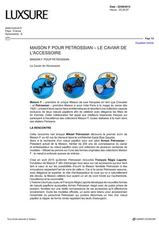 Date : 22/09/2015
Heure : 22:34:07
www.luxsure.fr
Pays : France
Dynamisme : 6
Page 1/2
Visualiser l'article
Tous droits réservés à l'éditeur CARRE5 257805356
MAISON F POUR PETROSSIAN – LE CAVIAR DE
L'ACCESSOIRE
MAISON F POUR PETROSSIAN
Le Caviar de l'Accessoire
Maison F – première et unique Maison de luxe française en tant que Cravatier
– et Petrossian – première Maison à avoir initié Paris à la magie du caviar dès
1920 – unissent leurs savoir-faire emblématiques et dévoilent une collection capsule
exclusive de deux nœuds papillons afin de célébrer avec élégance les fêtes de
fin d'année. Cette collaboration fait appel aux meilleurs tisserands français qui
participent à l'excellence des collections Maison F, toutes réalisées à la main dans
ses ateliers Parisiens.
LA RENCONTRE
Cette rencontre nait lorsque Mikael Petrossian découvre le premier écrin de
Maison F, au 42 rue de Verneuil dans le confidentiel Carré Rive Gauche.
Alors à la recherche d'un nœud papillon pour son père Armen Petrossian –
Président actuel de la Maison, héritier de 200 ans de connaissance du caviar
et ambassadeur du nœud papillon avec une collection de plusieurs centaines de
modèles – Mikael se penche sur l'une des formes originales des collections Maison
F : le nœud à embouts queues de sirènes…
C'est en avril 2015 qu'Armen Petrossian rencontre François Régis Laporte,
Fondateur de Maison F afin d'échanger tous deux sur cet accessoire qui leur tient
tant à cœur et sur les possibilités d'ouvrir la Maison familiale Petrossian à des
innovations respectant l'art de vivre de celle-ci. Car si le caviar Petrossian assume,
avec élégance et superbe, le rôle d'ambassadeur du luxe qui lui a naturellement
été dévolu, la Maison célèbre tout autant un art de vivre fondé sur l’authenticité,
l’excellence et la convivialité.
L'histoire s'écrit peu à peu et François-Régis Laporte développe de nouvelles formes
de nœuds papillons auxquelles Armen Petrossian réagit avec de justes prises de
position, fondées sur une réelle connaissance de cet accessoire qu'il affectionne
sincèrement. Outre les modèles officiels, un autre sera retenu pour accessoiriser
l'ensemble du personnel Petrossian qui portera désormais un très chic nœud
papillon à clipper de forme ronde rappelant les œufs d'esturgeon.
 