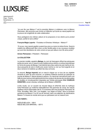 Date : 22/09/2015
Heure : 22:34:07
www.luxsure.fr
Pays : France
Dynamisme : 6
Page 2/2
Visualiser l'article
Tous droits réservés à l'éditeur CARRE5 257805356
“Je suis fier que Maison F soit la première Maison à collaborer avec la Maison
Petrossian. Ma rencontre avec Armen et l'affection qu'il porte au nœud papillon est
la preuve de la légitimité de cette collaboration.
Nous partageons les mêmes valeurs et ne proposons à nos clients qu'un produit
unique, parfait et sans artifice”
François-Régis Laporte – Fondateur et Directeur Artistique – Maison F
“À ce jour, mes nœuds papillon avaient tous plus ou moins la même forme. Seule la
matière les différenciait! Mon choix va être facilité grâce à ces nouveaux modèles
qui sont très identitaires de notre univers et que par ailleurs mon fils aime porter!”
Armen Petrossian – Président – Petrossian
LA COLLECTION
Le premier modèle, appelé le Beluga, du nom de l'esturgeon offrant les précieuses
perles de caviar, est un nœud à nouer traditionnel qui arbore un embout asymétrique
en forme de queue de Beluga. Il est décliné dans deux satins de soie marine et noir,
deux jacquards de soie à motifs pois caviar marine ou noir sur fond argenté et en
deux versions bi-matières qui allient les deux armures.
Le second, Beluga Imperial, est un nœud à clipper sur un tour de cou réglable
aimanté en satin de soie nocturne, un système d'attache exclusif qui participe au
succès de Maison F depuis plusieurs saisons. Ce nœud est manufacturé dans une
faille de soie marine et est agrémenté de trois couleurs de plumes de coq découpées
en écailles et minutieusement disposées par l'artiste plumassier Eric CHARLES
DONATIEN, ancien directeur artistique de la Maison LEMARIÉ.
Livrés noués, sur un coussin de mousse bleue et enfermés dans la mythique
boite Petrossian qui renferme habituellement 750 grammes de caviar, les nœuds
papillons seront disponibles dès le 15 novembre dans les boutiques Petrossian de
Paris, Bruxelles, New York, Los Angeles, Las Vegas et Dubaï, dans la boutique
parisienne de Maison F du 42 rue de Verneuil, dans une sélection de distributeurs
Maison F à travers le monde ainsi que sur petrossian.com et maisonf.com.
LES TARIFS :
NOEUD BELUGA – 186 €
NŒUD BELUGA IMPERIAL – 697 €
 