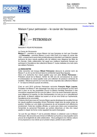 Date : 23/09/2015
Heure : 07:19:25
Journaliste : Pascal Iakovou
www.paperblog.fr
Pays : France
Dynamisme : 792
Page 1/2
Visualiser l'article
Tous droits réservés à l'éditeur CARRE5 257817827
Maison f pour petrossian – le caviar de l'accessoire
MAISON F POUR PETROSSIAN
Le Caviar de l'Accessoire
Maison F - première et unique Maison de luxe française en tant que Cravatier
- et Petrossian - première Maison à avoir initié Paris à la magie du caviar dès
1920 - unissent leurs savoir-faire emblématiques et dévoilent une collection capsule
exclusive de deux nœuds papillons afin de célébrer avec élégance les fêtes de
fin d'année. Cette collaboration fait appel aux meilleurs tisserands français qui
participent à l'excellence des collections Maison F, toutes réalisées à la main dans
ses ateliers Parisiens.
LA RENCONTRE
Cette rencontre nait lorsque Mikael Petrossian découvre le premier écrin de
Maison F, au 42 rue de Verneuil dans le confidentiel Carré Rive Gauche.
Alors à la recherche d'un nœud papillon pour son père Armen Petrossian -
Président actuel de la Maison, héritier de 200 ans de connaissance du caviar
et ambassadeur du nœud papillon avec une collection de plusieurs centaines de
modèles - Mikael se penche sur l'une des formes originales des collections Maison
F : le nœud à embouts queues de sirènes...
C'est en avril 2015 qu'Armen Petrossian rencontre François Régis Laporte,
Fondateur de Maison F afin d'échanger tous deux sur cet accessoire qui leur tient
tant à cœur et sur les possibilités d'ouvrir la Maison familiale Petrossian à des
innovations respectant l'art de vivre de celle-ci. Car si le caviar Petrossian assume,
avec élégance et superbe, le rôle d'ambassadeur du luxe qui lui a naturellement
été dévolu, la Maison célèbre tout autant un art de vivre fondé sur l'authenticité,
l'excellence et la convivialité.
L'histoire s'écrit peu à peu et François-Régis Laporte développe de nouvelles formes
de nœuds papillons auxquelles Armen Petrossian réagit avec de justes prises de
position, fondées sur une réelle connaissance de cet accessoire qu'il affectionne
sincèrement. Outre les modèles officiels, un autre sera retenu pour accessoiriser
l'ensemble du personnel Petrossian qui portera désormais un très chic nœud
papillon à clipper de forme ronde rappelant les œufs d'esturgeon.
"Je suis fier que Maison F soit la première Maison à collaborer avec la Maison
Petrossian. Ma rencontre avec Armen et l'affection qu'il porte au nœud papillon est la
preuve de la légitimité de cette collaboration. Nous partageons les mêmes valeurs
et ne proposons à nos clients qu'un produit unique, parfait et sans artifice"
 