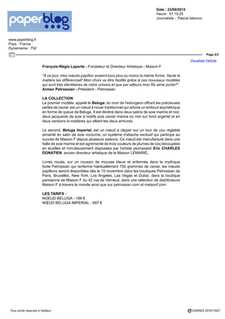 Date : 23/09/2015
Heure : 07:19:25
Journaliste : Pascal Iakovou
www.paperblog.fr
Pays : France
Dynamisme : 792
Page 2/2
Visualiser l'article
Tous droits réservés à l'éditeur CARRE5 257817827
François-Régis Laporte - Fondateur et Directeur Artistique - Maison F
"À ce jour, mes nœuds papillon avaient tous plus ou moins la même forme. Seule la
matière les différenciait! Mon choix va être facilité grâce à ces nouveaux modèles
qui sont très identitaires de notre univers et que par ailleurs mon fils aime porter!"
Armen Petrossian - Président - Petrossian
LA COLLECTION
Le premier modèle, appelé le Beluga, du nom de l'esturgeon offrant les précieuses
perles de caviar, est un nœud à nouer traditionnel qui arbore un embout asymétrique
en forme de queue de Beluga. Il est décliné dans deux satins de soie marine et noir,
deux jacquards de soie à motifs pois caviar marine ou noir sur fond argenté et en
deux versions bi-matières qui allient les deux armures.
Le second, Beluga Imperial, est un nœud à clipper sur un tour de cou réglable
aimanté en satin de soie nocturne, un système d'attache exclusif qui participe au
succès de Maison F depuis plusieurs saisons. Ce nœud est manufacturé dans une
faille de soie marine et est agrémenté de trois couleurs de plumes de coq découpées
en écailles et minutieusement disposées par l'artiste plumassier Eric CHARLES
DONATIEN, ancien directeur artistique de la Maison LEMARIÉ.
Livrés noués, sur un coussin de mousse bleue et enfermés dans la mythique
boite Petrossian qui renferme habituellement 750 grammes de caviar, les nœuds
papillons seront disponibles dès le 15 novembre dans les boutiques Petrossian de
Paris, Bruxelles, New York, Los Angeles, Las Vegas et Dubaï, dans la boutique
parisienne de Maison F du 42 rue de Verneuil, dans une sélection de distributeurs
Maison F à travers le monde ainsi que sur petrossian.com et maisonf.com.
LES TARIFS :
NOEUD BELUGA - 186 €
NŒUD BELUGA IMPERIAL - 697 €
 