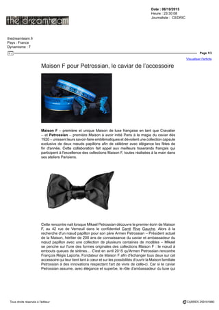 Date : 06/10/2015
Heure : 23:30:08
Journaliste : CEDRIC
thedreamteam.fr
Pays : France
Dynamisme : 7
Page 1/3
Visualiser l'article
Tous droits réservés à l'éditeur CARRE5 259181880
Maison F pour Petrossian, le caviar de l’accessoire
Maison F – première et unique Maison de luxe française en tant que Cravatier
– et Petrossian – première Maison à avoir initié Paris à la magie du caviar dès
1920 – unissent leurs savoir-faire emblématiques et dévoilent une collection capsule
exclusive de deux nœuds papillons afin de célébrer avec élégance les fêtes de
fin d'année. Cette collaboration fait appel aux meilleurs tisserands français qui
participent à l'excellence des collections Maison F, toutes réalisées à la main dans
ses ateliers Parisiens.
Cette rencontre nait lorsque Mikael Petrossian découvre le premier écrin de Maison
F, au 42 rue de Verneuil dans le confidentiel Carré Rive Gauche. Alors à la
recherche d'un nœud papillon pour son père Armen Petrossian – Président actuel
de la Maison, héritier de 200 ans de connaissance du caviar et ambassadeur du
nœud papillon avec une collection de plusieurs centaines de modèles – Mikael
se penche sur l'une des formes originales des collections Maison F : le nœud à
embouts queues de sirènes… C'est en avril 2015 qu'Armen Petrossian rencontre
François Régis Laporte, Fondateur de Maison F afin d'échanger tous deux sur cet
accessoire qui leur tient tant à cœur et sur les possibilités d'ouvrir la Maison familiale
Petrossian à des innovations respectant l'art de vivre de celle-ci. Car si le caviar
Petrossian assume, avec élégance et superbe, le rôle d'ambassadeur du luxe qui
 