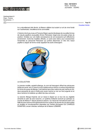 Date : 06/10/2015
Heure : 23:30:08
Journaliste : CEDRIC
thedreamteam.fr
Pays : France
Dynamisme : 7
Page 2/3
Visualiser l'article
Tous droits réservés à l'éditeur CARRE5 259181880
lui a naturellement été dévolu, la Maison célèbre tout autant un art de vivre fondé
sur l’authenticité, l’excellence et la convivialité.
L'histoire s'écrit peu à peu et François-Régis Laporte développe de nouvelles formes
de nœuds papillons auxquelles Armen Petrossian réagit avec de justes prises de
position, fondées sur une réelle connaissance de cet accessoire qu'il affectionne
sincèrement. Outre les modèles officiels, un autre sera retenu pour accessoiriser
l'ensemble du personnel Petrossian qui portera désormais un très chic nœud
papillon à clipper de forme ronde rappelant les œufs d'esturgeon.
LA COLLECTION
Le premier modèle, appelé le Beluga, du nom de l'esturgeon offrant les précieuses
perles de caviar, est un nœud à nouer traditionnel qui arbore un embout asymétrique
en forme de queue de Beluga. Il est décliné dans deux satins de soie marine et noir,
deux jacquards de soie à motifs pois caviar marine ou noir sur fond argenté et en
deux versions bi-matières qui allient les deux armures.
Le second, Beluga Imperial, est un nœud à clipper sur un tour de cou réglable
aimanté en satin de soie nocturne, un système d'attache exclusif qui participe au
succès de Maison F depuis plusieurs saisons. Ce nœud est manufacturé dans une
faille de soie marine et est agrémenté de trois couleurs de plumes de coq découpées
en écailles et minutieusement disposées par l'artiste plumassier Eric CHARLES
DONATIEN, ancien directeur artistique de la Maison LEMARIÉ.
 